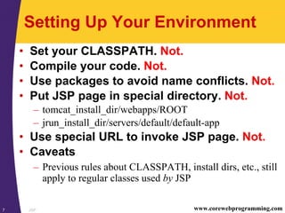 JSP7 www.corewebprogramming.com
Setting Up Your Environment
• Set your CLASSPATH. Not.
• Compile your code. Not.
• Use packages to avoid name conflicts. Not.
• Put JSP page in special directory. Not.
– tomcat_install_dir/webapps/ROOT
– jrun_install_dir/servers/default/default-app
• Use special URL to invoke JSP page. Not.
• Caveats
– Previous rules about CLASSPATH, install dirs, etc., still
apply to regular classes used by JSP
 