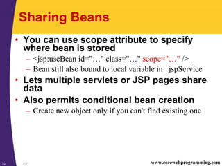 JSP70 www.corewebprogramming.com
Sharing Beans
• You can use scope attribute to specify
where bean is stored
– <jsp:useBean id="…" class="…" scope="…" />
– Bean still also bound to local variable in _jspService
• Lets multiple servlets or JSP pages share
data
• Also permits conditional bean creation
– Create new object only if you can't find existing one
 