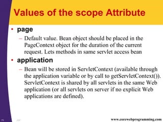 JSP71 www.corewebprogramming.com
Values of the scope Attribute
• page
– Default value. Bean object should be placed in the
PageContext object for the duration of the current
request. Lets methods in same servlet access bean
• application
– Bean will be stored in ServletContext (available through
the application variable or by call to getServletContext()).
ServletContext is shared by all servlets in the same Web
application (or all servlets on server if no explicit Web
applications are defined).
 