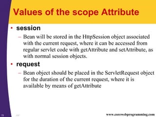 JSP72 www.corewebprogramming.com
Values of the scope Attribute
• session
– Bean will be stored in the HttpSession object associated
with the current request, where it can be accessed from
regular servlet code with getAttribute and setAttribute, as
with normal session objects.
• request
– Bean object should be placed in the ServletRequest object
for the duration of the current request, where it is
available by means of getAttribute
 