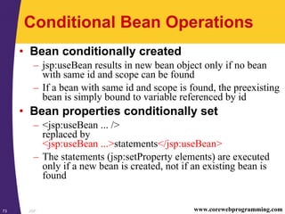 JSP73 www.corewebprogramming.com
Conditional Bean Operations
• Bean conditionally created
– jsp:useBean results in new bean object only if no bean
with same id and scope can be found
– If a bean with same id and scope is found, the preexisting
bean is simply bound to variable referenced by id
• Bean properties conditionally set
– <jsp:useBean ... />
replaced by
<jsp:useBean ...>statements</jsp:useBean>
– The statements (jsp:setProperty elements) are executed
only if a new bean is created, not if an existing bean is
found
 