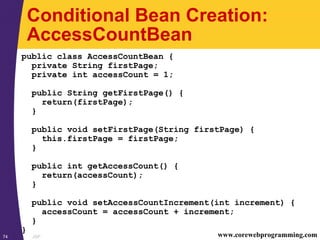 JSP74 www.corewebprogramming.com
Conditional Bean Creation:
AccessCountBean
public class AccessCountBean {
private String firstPage;
private int accessCount = 1;
public String getFirstPage() {
return(firstPage);
}
public void setFirstPage(String firstPage) {
this.firstPage = firstPage;
}
public int getAccessCount() {
return(accessCount);
}
public void setAccessCountIncrement(int increment) {
accessCount = accessCount + increment;
}
}
 