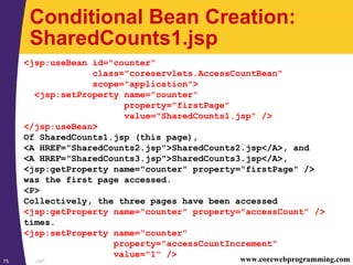 JSP75 www.corewebprogramming.com
Conditional Bean Creation:
SharedCounts1.jsp
<jsp:useBean id="counter"
class="coreservlets.AccessCountBean"
scope="application">
<jsp:setProperty name="counter"
property="firstPage"
value="SharedCounts1.jsp" />
</jsp:useBean>
Of SharedCounts1.jsp (this page),
<A HREF="SharedCounts2.jsp">SharedCounts2.jsp</A>, and
<A HREF="SharedCounts3.jsp">SharedCounts3.jsp</A>,
<jsp:getProperty name="counter" property="firstPage" />
was the first page accessed.
<P>
Collectively, the three pages have been accessed
<jsp:getProperty name="counter" property="accessCount" />
times.
<jsp:setProperty name="counter"
property="accessCountIncrement"
value="1" />
 