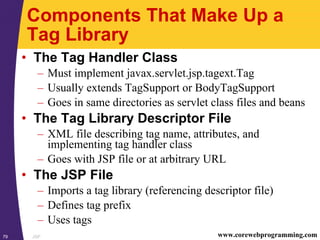 JSP79 www.corewebprogramming.com
Components That Make Up a
Tag Library
• The Tag Handler Class
– Must implement javax.servlet.jsp.tagext.Tag
– Usually extends TagSupport or BodyTagSupport
– Goes in same directories as servlet class files and beans
• The Tag Library Descriptor File
– XML file describing tag name, attributes, and
implementing tag handler class
– Goes with JSP file or at arbitrary URL
• The JSP File
– Imports a tag library (referencing descriptor file)
– Defines tag prefix
– Uses tags
 