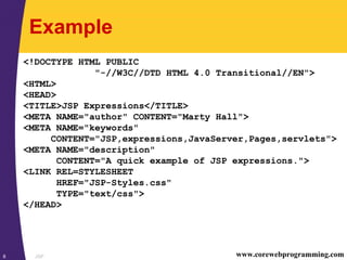 JSP8 www.corewebprogramming.com
Example
<!DOCTYPE HTML PUBLIC
"-//W3C//DTD HTML 4.0 Transitional//EN">
<HTML>
<HEAD>
<TITLE>JSP Expressions</TITLE>
<META NAME="author" CONTENT="Marty Hall">
<META NAME="keywords"
CONTENT="JSP,expressions,JavaServer,Pages,servlets">
<META NAME="description"
CONTENT="A quick example of JSP expressions.">
<LINK REL=STYLESHEET
HREF="JSP-Styles.css"
TYPE="text/css">
</HEAD>
 