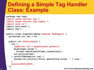 JSP81 www.corewebprogramming.com
Defining a Simple Tag Handler
Class: Example
package cwp.tags;
import javax.servlet.jsp.*;
import javax.servlet.jsp.tagext.*;
import java.io.*;
import java.math.*;
import cwp.*;
public class SimplePrimeTag extends TagSupport {
protected int len = 50;
public int doStartTag() {
try {
JspWriter out = pageContext.getOut();
BigInteger prime =
Primes.nextPrime(Primes.random(len));
out.print(prime);
} catch(IOException ioe) {
System.out.println("Error generating prime: " + ioe);
}
return(SKIP_BODY);
}}
 