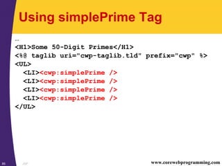 JSP85 www.corewebprogramming.com
Using simplePrime Tag
…
<H1>Some 50-Digit Primes</H1>
<%@ taglib uri="cwp-taglib.tld" prefix="cwp" %>
<UL>
<LI><cwp:simplePrime />
<LI><cwp:simplePrime />
<LI><cwp:simplePrime />
<LI><cwp:simplePrime />
</UL>
 