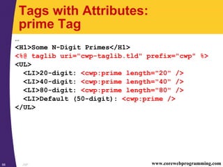 JSP88 www.corewebprogramming.com
Tags with Attributes:
prime Tag
…
<H1>Some N-Digit Primes</H1>
<%@ taglib uri="cwp-taglib.tld" prefix="cwp" %>
<UL>
<LI>20-digit: <cwp:prime length="20" />
<LI>40-digit: <cwp:prime length="40" />
<LI>80-digit: <cwp:prime length="80" />
<LI>Default (50-digit): <cwp:prime />
</UL>
 
