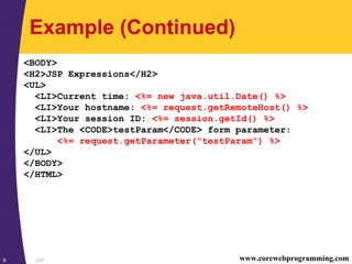 JSP9 www.corewebprogramming.com
Example (Continued)
<BODY>
<H2>JSP Expressions</H2>
<UL>
<LI>Current time: <%= new java.util.Date() %>
<LI>Your hostname: <%= request.getRemoteHost() %>
<LI>Your session ID: <%= session.getId() %>
<LI>The <CODE>testParam</CODE> form parameter:
<%= request.getParameter("testParam") %>
</UL>
</BODY>
</HTML>
 