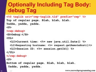 JSP92 www.corewebprogramming.com
Optionally Including Tag Body:
debug Tag
<%@ taglib uri="cwp-taglib.tld" prefix="cwp" %>
Top of regular page. Blah, blah, blah.
Yadda, yadda, yadda.
<P>
<cwp:debug>
<B>Debug:</B>
<UL>
<LI>Current time: <%= new java.util.Date() %>
<LI>Requesting hostname: <%= request.getRemoteHost()%>
<LI>Session ID: <%= session.getId() %>
</UL>
</cwp:debug>
<P>
Bottom of regular page. Blah, blah, blah.
Yadda, yadda, yadda.
 