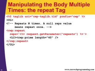 JSP96 www.corewebprogramming.com
Manipulating the Body Multiple
Times: the repeat Tag
<%@ taglib uri="cwp-taglib.tld" prefix="cwp" %>
<OL>
<!-- Repeats N times. A null reps value
means repeat once. -->
<cwp:repeat
reps='<%= request.getParameter("repeats") %>'>
<LI><cwp:prime length="40" />
</cwp:repeat>
</OL>
 
