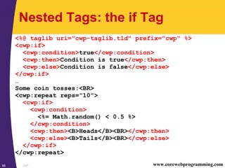 JSP98 www.corewebprogramming.com
Nested Tags: the if Tag
<%@ taglib uri="cwp-taglib.tld" prefix="cwp" %>
<cwp:if>
<cwp:condition>true</cwp:condition>
<cwp:then>Condition is true</cwp:then>
<cwp:else>Condition is false</cwp:else>
</cwp:if>
…
Some coin tosses:<BR>
<cwp:repeat reps="10">
<cwp:if>
<cwp:condition>
<%= Math.random() < 0.5 %>
</cwp:condition>
<cwp:then><B>Heads</B><BR></cwp:then>
<cwp:else><B>Tails</B><BR></cwp:else>
</cwp:if>
</cwp:repeat>
 