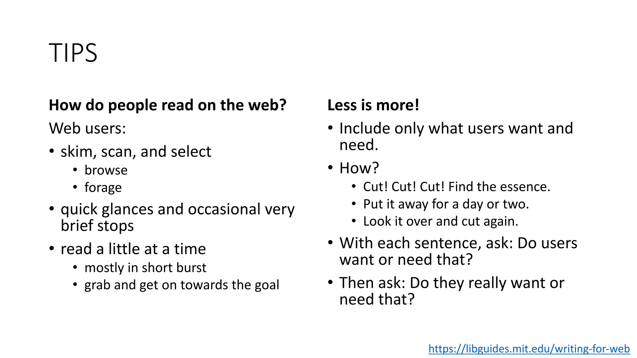 TIPS
How do people read on the web?
Web users:
• skim, scan, and select
• browse
• forage
• quick glances and occasional very
brief stops
• read a little at a time
• mostly in short burst
• grab and get on towards the goal
Less is more!
• Include only what users want and
need.
• How?
• Cut! Cut! Cut! Find the essence.
• Put it away for a day or two.
• Look it over and cut again.
• With each sentence, ask: Do users
want or need that?
• Then ask: Do they really want or
need that?
https://libguides.mit.edu/writing-for-web
 