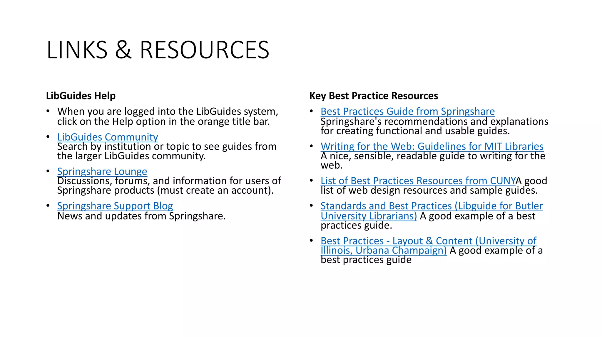 LINKS & RESOURCES
LibGuides Help
• When you are logged into the LibGuides system,
click on the Help option in the orange title bar.
• LibGuides Community
Search by institution or topic to see guides from
the larger LibGuides community.
• Springshare Lounge
Discussions, forums, and information for users of
Springshare products (must create an account).
• Springshare Support Blog
News and updates from Springshare.
Key Best Practice Resources
• Best Practices Guide from Springshare
Springshare's recommendations and explanations
for creating functional and usable guides.
• Writing for the Web: Guidelines for MIT Libraries
A nice, sensible, readable guide to writing for the
web.
• List of Best Practices Resources from CUNYA good
list of web design resources and sample guides.
• Standards and Best Practices (Libguide for Butler
University Librarians) A good example of a best
practices guide.
• Best Practices - Layout & Content (University of
Illinois, Urbana Champaign) A good example of a
best practices guide
 