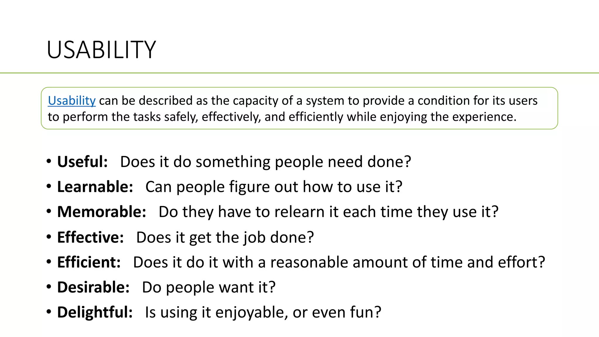 USABILITY
• Useful: Does it do something people need done?
• Learnable: Can people figure out how to use it?
• Memorable: Do they have to relearn it each time they use it?
• Effective: Does it get the job done?
• Efficient: Does it do it with a reasonable amount of time and effort?
• Desirable: Do people want it?
• Delightful: Is using it enjoyable, or even fun?
Usability can be described as the capacity of a system to provide a condition for its users
to perform the tasks safely, effectively, and efficiently while enjoying the experience.
 