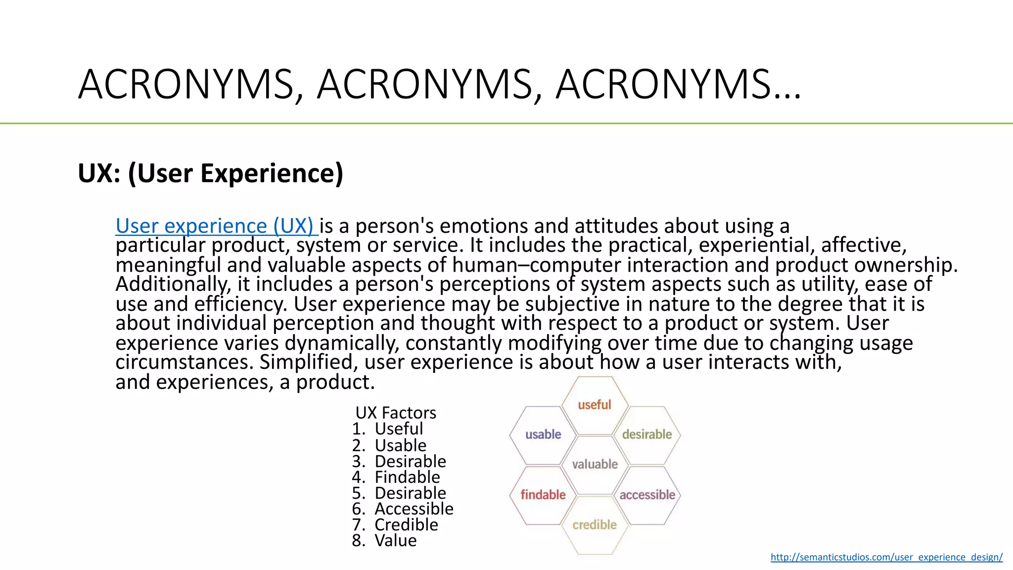 ACRONYMS, ACRONYMS, ACRONYMS…
UX: (User Experience)
User experience (UX) is a person's emotions and attitudes about using a
particular product, system or service. It includes the practical, experiential, affective,
meaningful and valuable aspects of human–computer interaction and product ownership.
Additionally, it includes a person's perceptions of system aspects such as utility, ease of
use and efficiency. User experience may be subjective in nature to the degree that it is
about individual perception and thought with respect to a product or system. User
experience varies dynamically, constantly modifying over time due to changing usage
circumstances. Simplified, user experience is about how a user interacts with,
and experiences, a product.
UX Factors
1. Useful
2. Usable
3. Desirable
4. Findable
5. Desirable
6. Accessible
7. Credible
8. Value
http://semanticstudios.com/user_experience_design/
 
