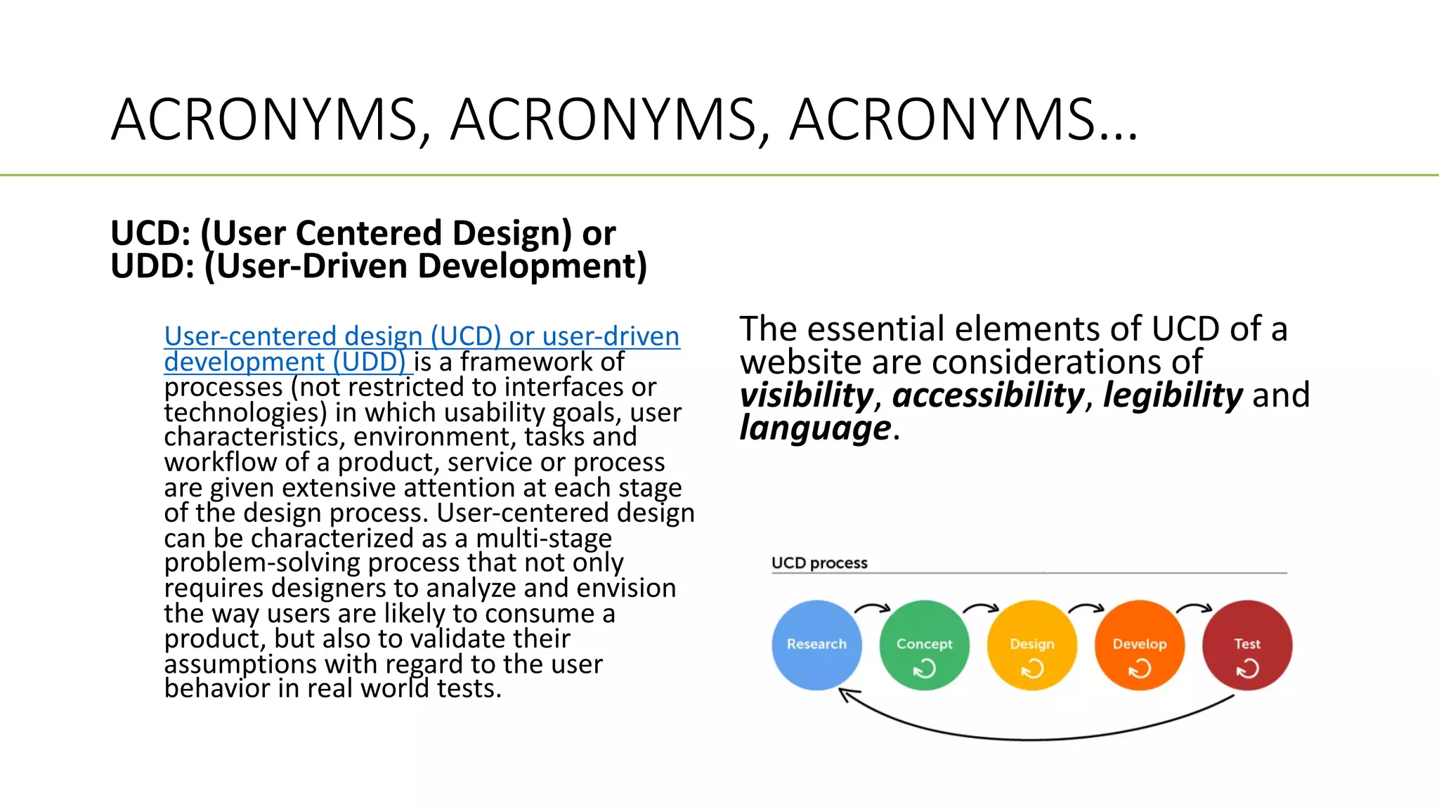 ACRONYMS, ACRONYMS, ACRONYMS…
UCD: (User Centered Design) or
UDD: (User-Driven Development)
User-centered design (UCD) or user-driven
development (UDD) is a framework of
processes (not restricted to interfaces or
technologies) in which usability goals, user
characteristics, environment, tasks and
workflow of a product, service or process
are given extensive attention at each stage
of the design process. User-centered design
can be characterized as a multi-stage
problem-solving process that not only
requires designers to analyze and envision
the way users are likely to consume a
product, but also to validate their
assumptions with regard to the user
behavior in real world tests.
The essential elements of UCD of a
website are considerations of
visibility, accessibility, legibility and
language.
 