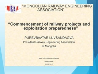 “MONGOLIAN RAILWAY ENGINEERING
ASSOCIATION”
“Commencement of railway projects and
exploitation preparedness”
PUREVBAATAR LUVSANDAGVA
President Railway Engineering Association
of Mongolia
Blue Sky convention center
Ulaanbaatar
20.06.2013
 