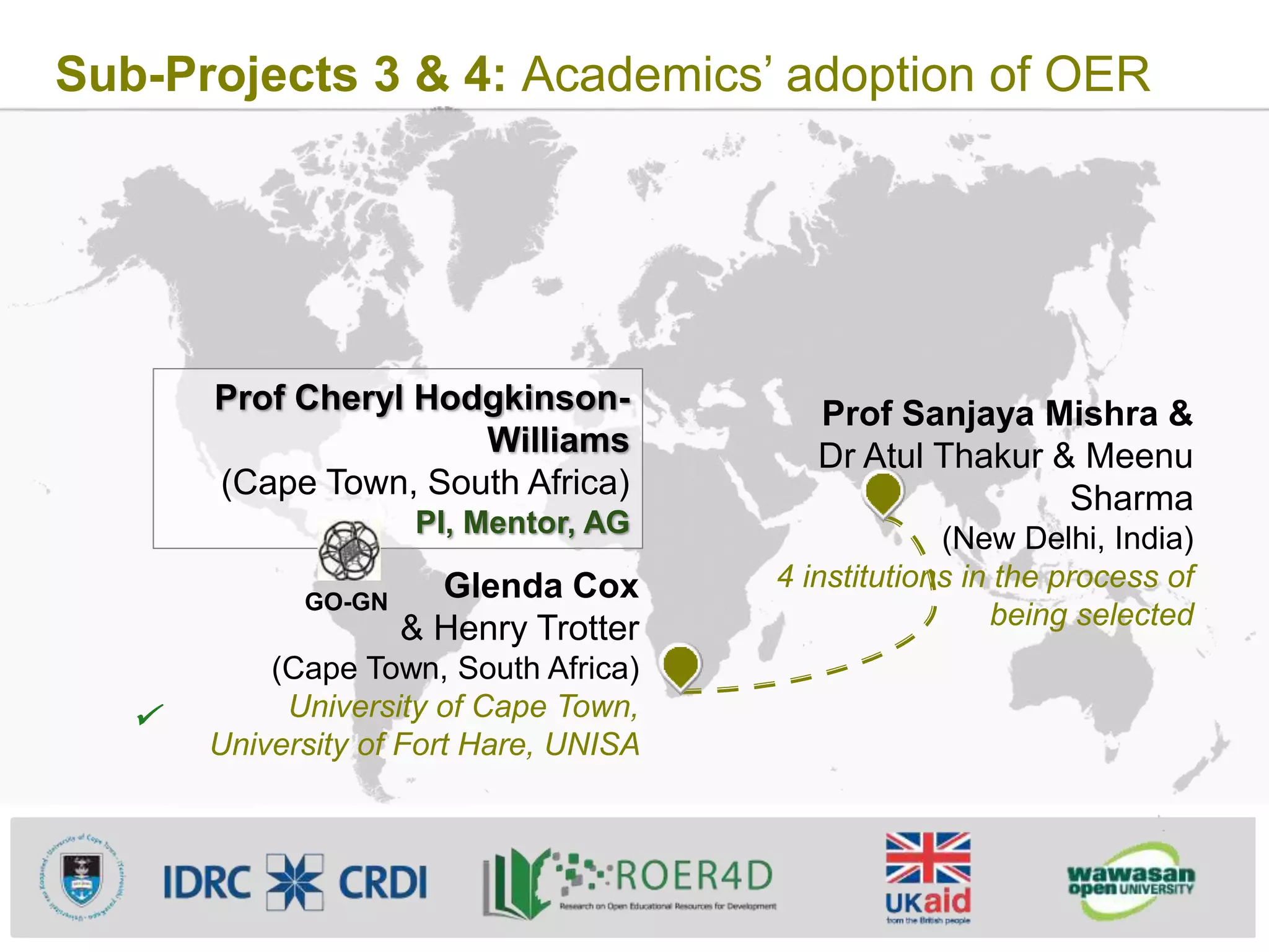 Sub-Projects 3 & 4: Academics’ adoption of OER
Prof Sanjaya Mishra &
Dr Atul Thakur & Meenu
Sharma
(New Delhi, India)
4 institutions in the process of
being selected
Glenda Cox
& Henry Trotter
(Cape Town, South Africa)
University of Cape Town,
University of Fort Hare, UNISA
Prof Cheryl Hodgkinson-
Williams
(Cape Town, South Africa)
PI, Mentor, AG

GO-GN
 