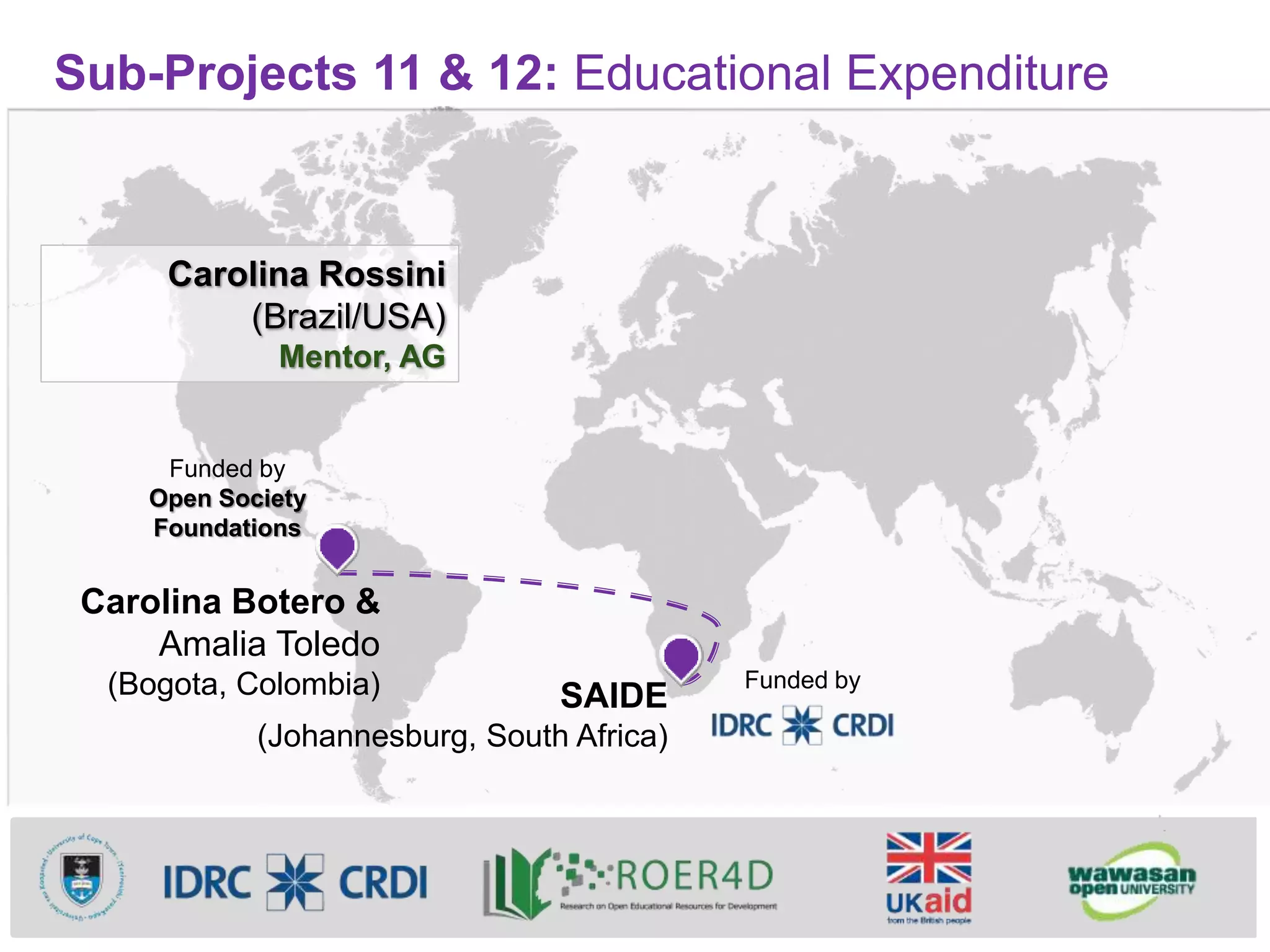 Sub-Projects 11 & 12: Educational Expenditure
Carolina Botero &
Amalia Toledo
(Bogota, Colombia) SAIDE
(Johannesburg, South Africa)
Carolina Rossini
(Brazil/USA)
Mentor, AG
Funded by
Open Society
Foundations
Funded by
 