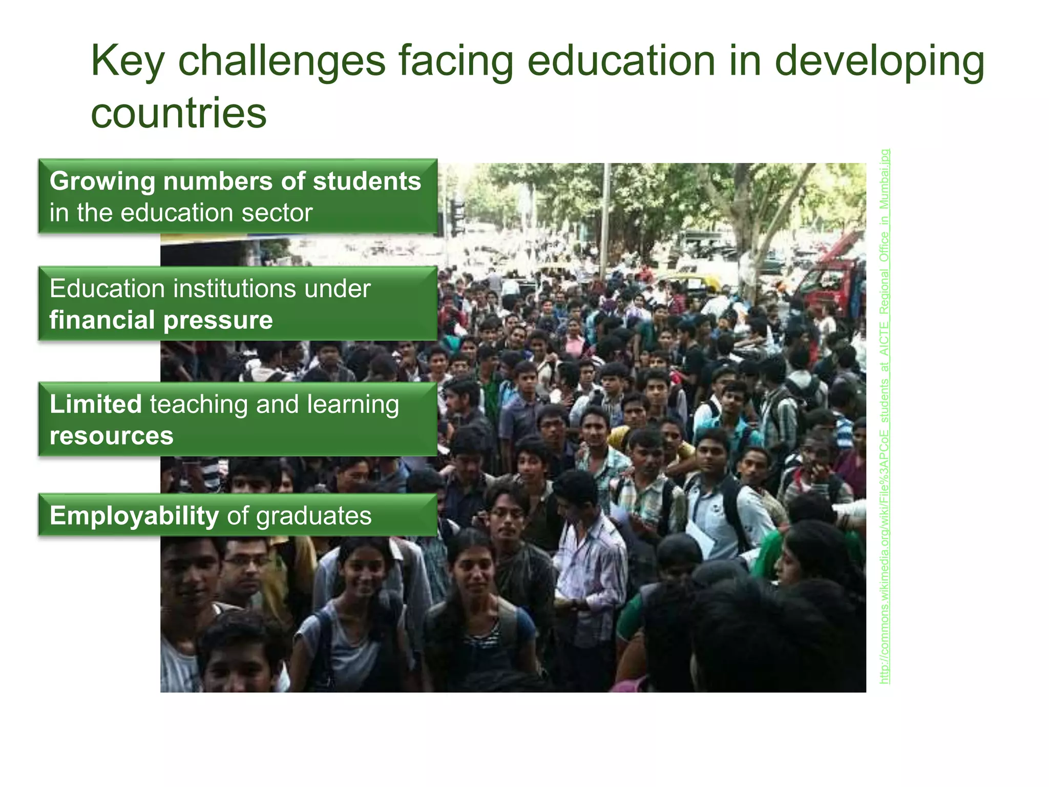Key challenges facing education in developing
countries
Growing numbers of students
in the education sector
Education institutions under
financial pressure
Limited teaching and learning
resources
http://commons.wikimedia.org/wiki/File%3APCoE_students_at_AICTE_Regional_Office_in_Mumbai.jpg
Employability of graduates
 