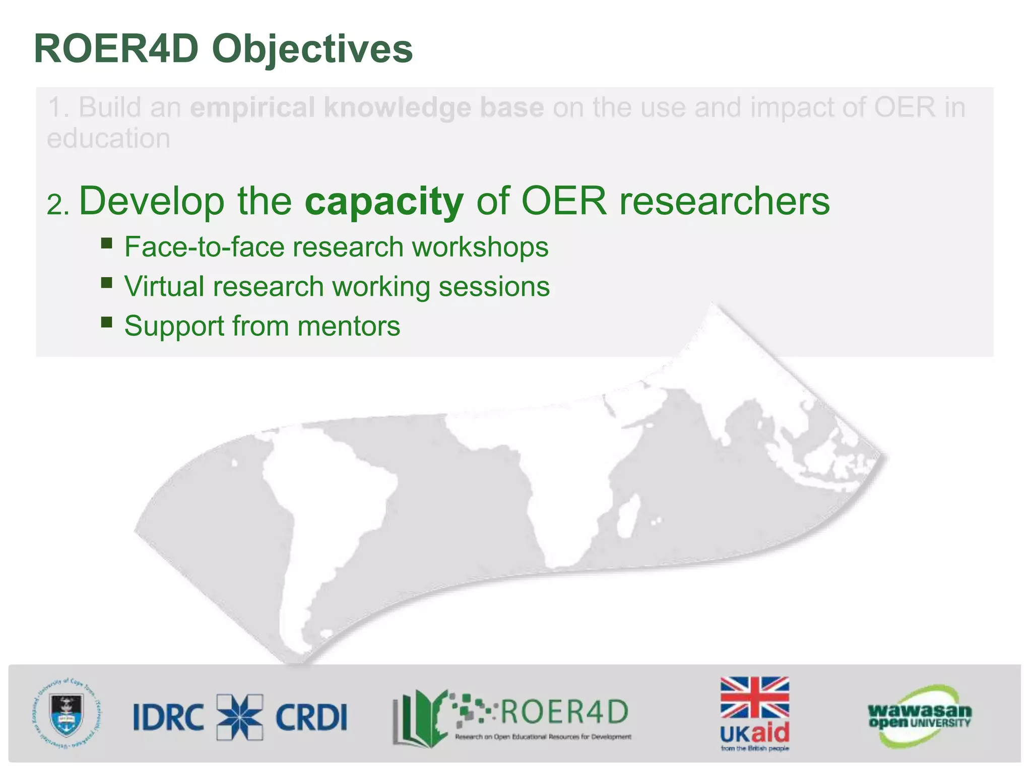 ROER4D Objectives
1. Build an empirical knowledge base on the use and impact of OER in
education
2. Develop the capacity of OER researchers
 Face-to-face research workshops
 Virtual research working sessions
 Support from mentors
 