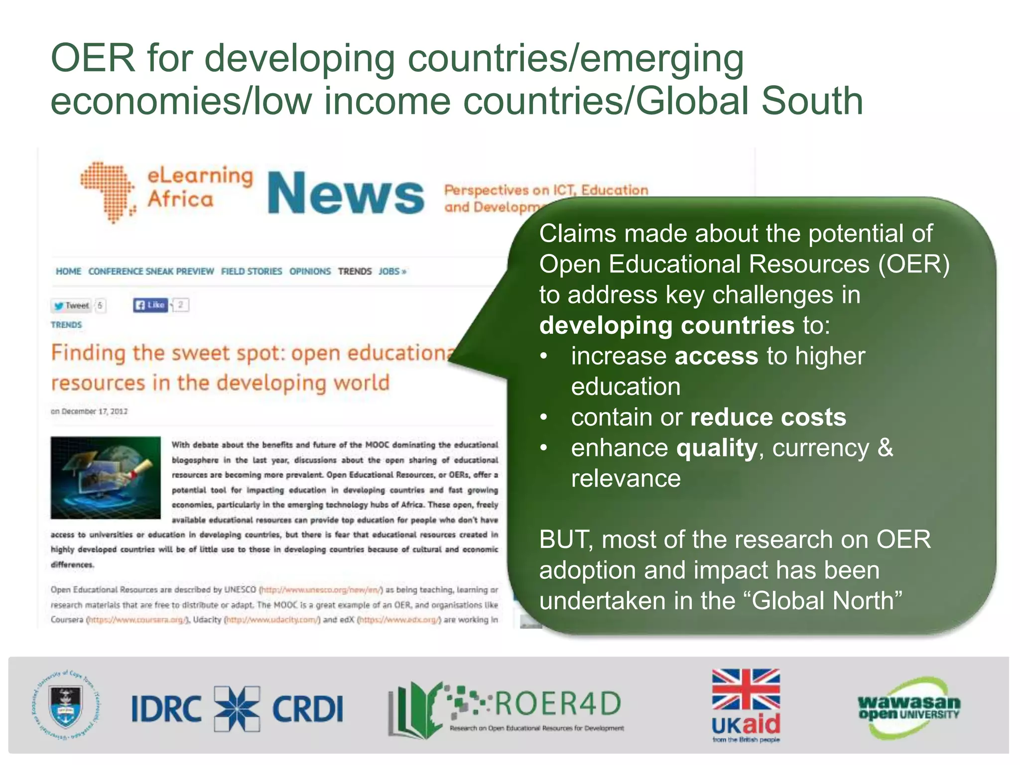 OER for developing countries/emerging
economies/low income countries/Global South
Claims made about the potential of
Open Educational Resources (OER)
to address key challenges in
developing countries to:
• increase access to higher
education
• contain or reduce costs
• enhance quality, currency &
relevance
BUT, most of the research on OER
adoption and impact has been
undertaken in the “Global North”
 