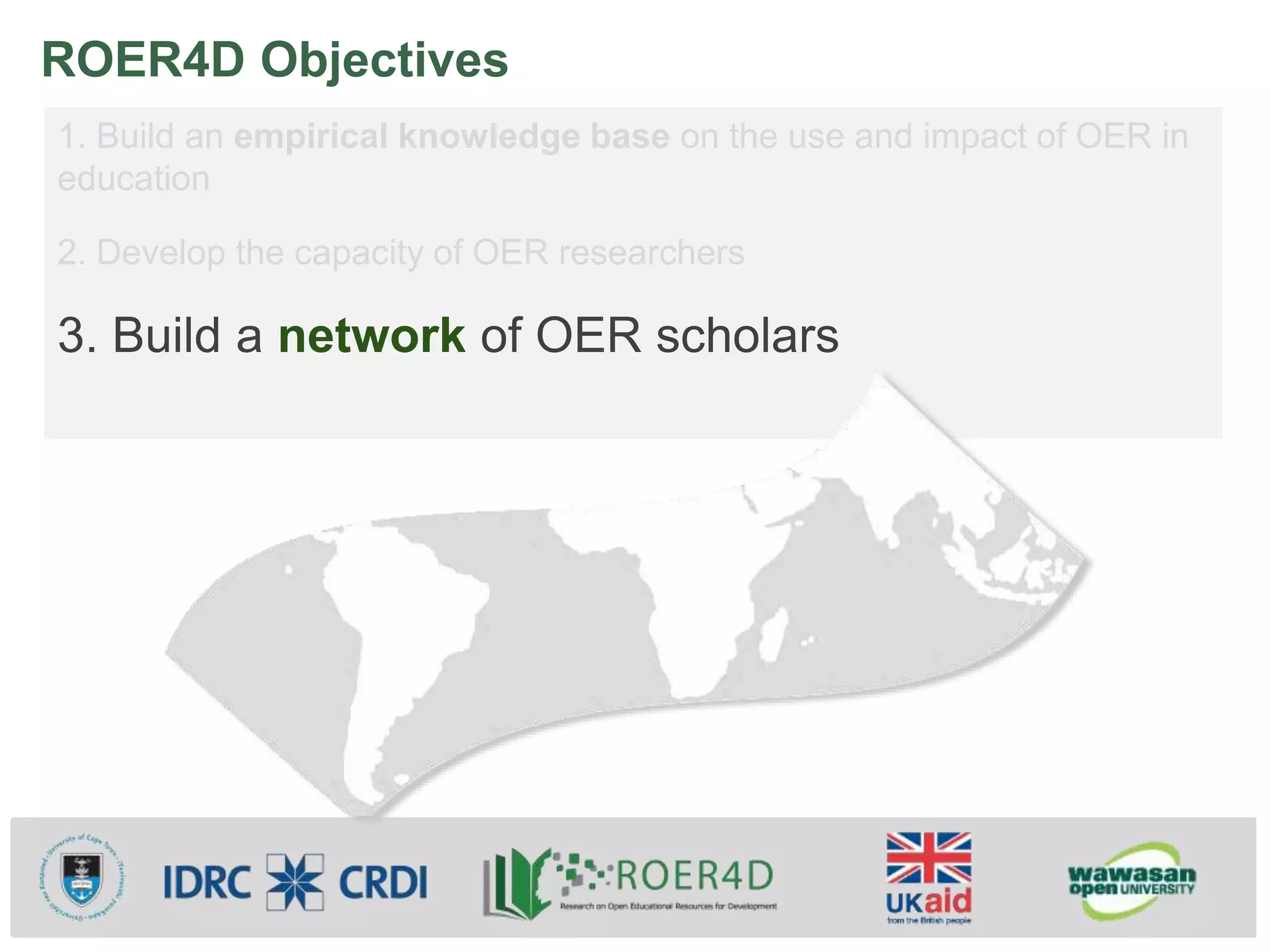 ROER4D Objectives
1. Build an empirical knowledge base on the use and impact of OER in
education
2. Develop the capacity of OER researchers
3. Build a network of OER scholars
 