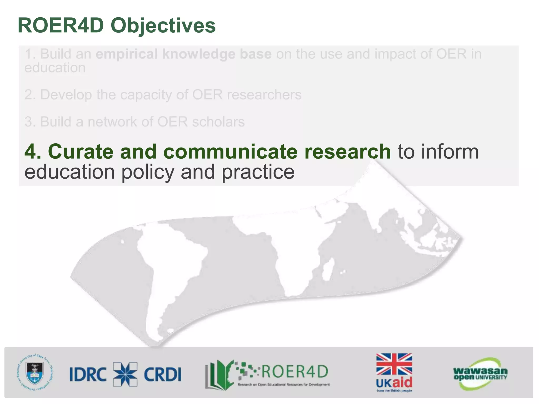 ROER4D Objectives
1. Build an empirical knowledge base on the use and impact of OER in
education
2. Develop the capacity of OER researchers
3. Build a network of OER scholars
4. Curate and communicate research to inform
education policy and practice
 