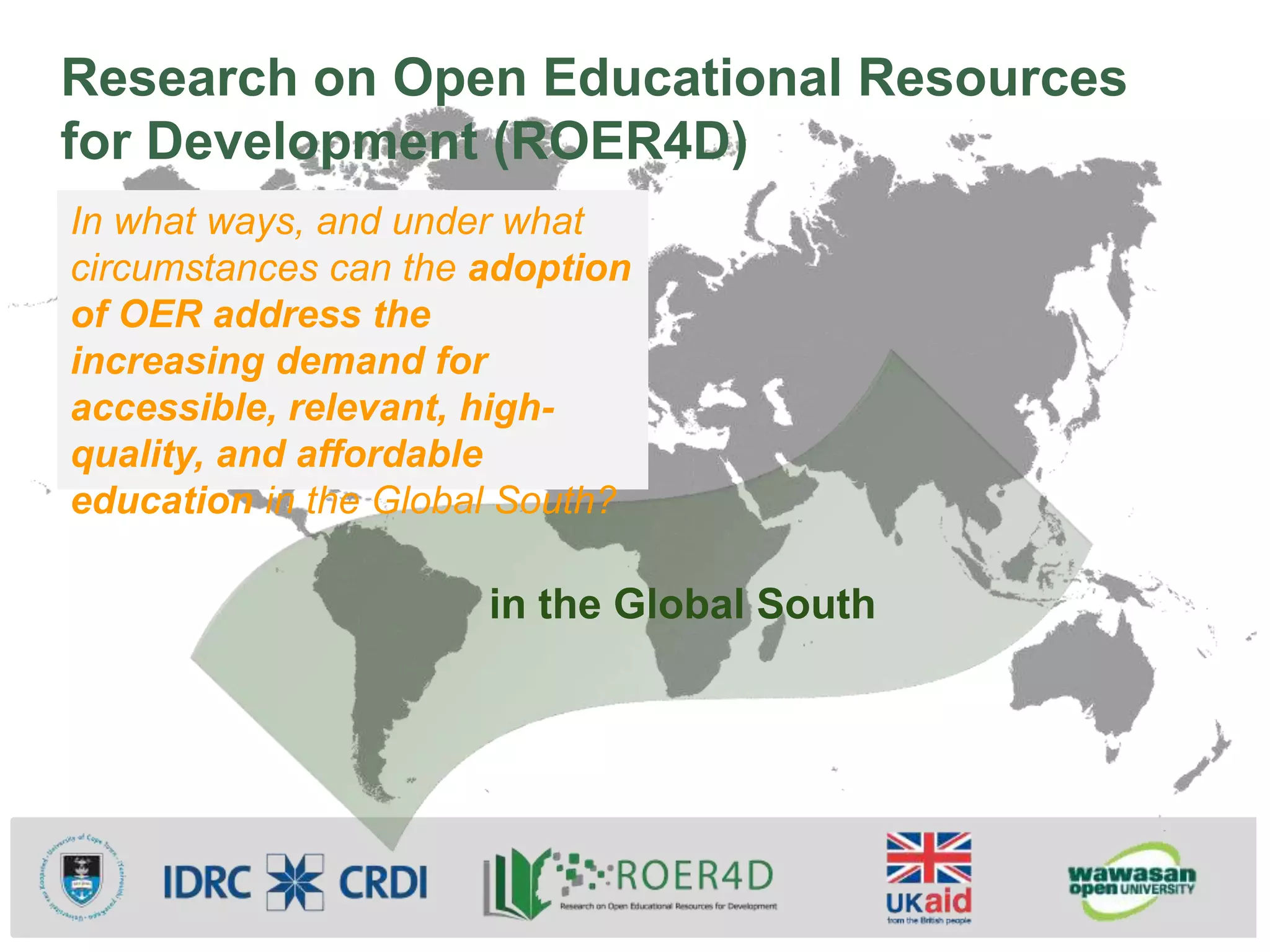 Research on Open Educational Resources
for Development (ROER4D)
in the Global South
In what ways, and under what
circumstances can the adoption
of OER address the
increasing demand for
accessible, relevant, high-
quality, and affordable
education in the Global South?
 