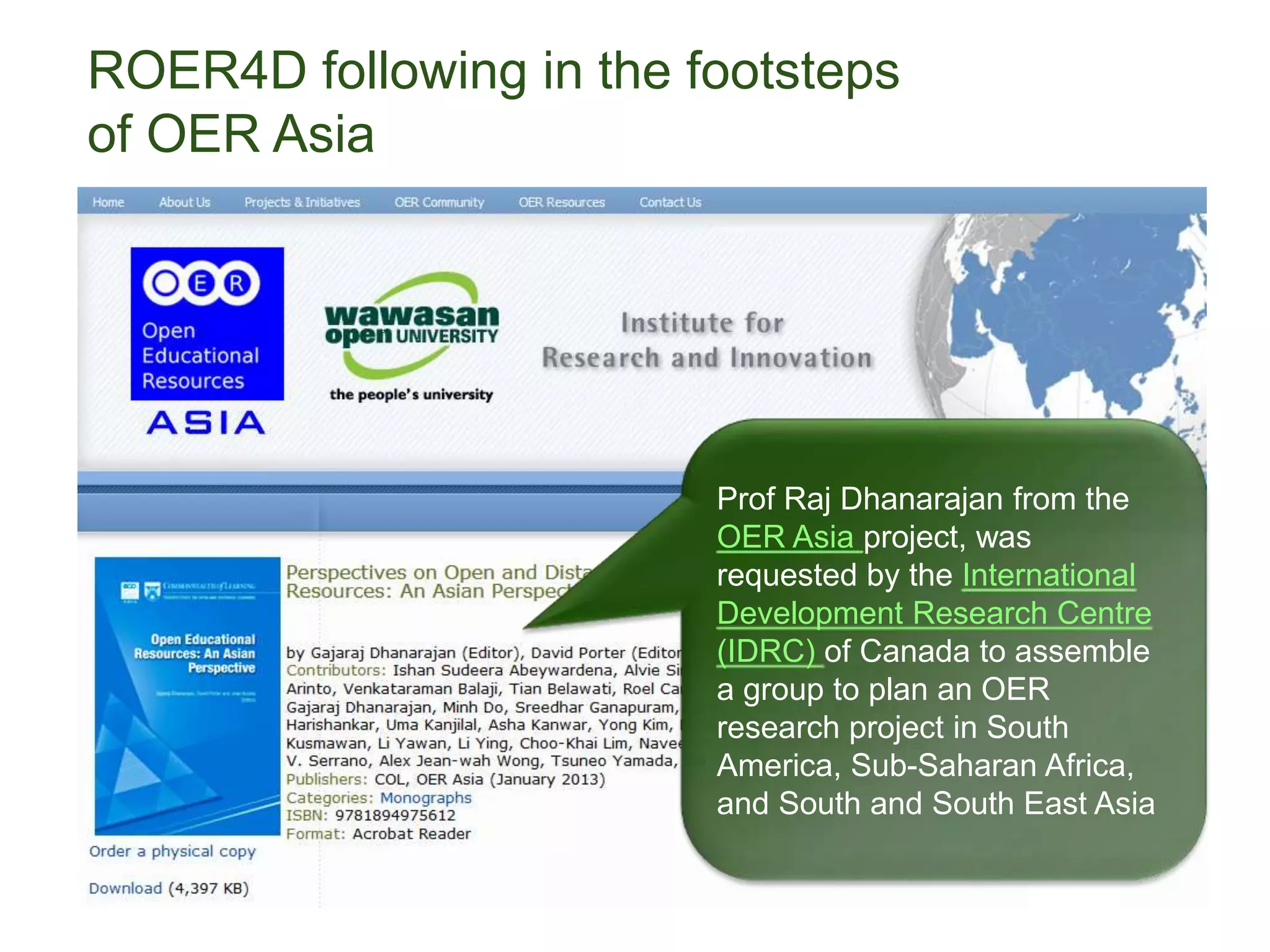 ROER4D following in the footsteps
of OER Asia
Prof Raj Dhanarajan from the
OER Asia project, was
requested by the International
Development Research Centre
(IDRC) of Canada to assemble
a group to plan an OER
research project in South
America, Sub-Saharan Africa,
and South and South East Asia
 