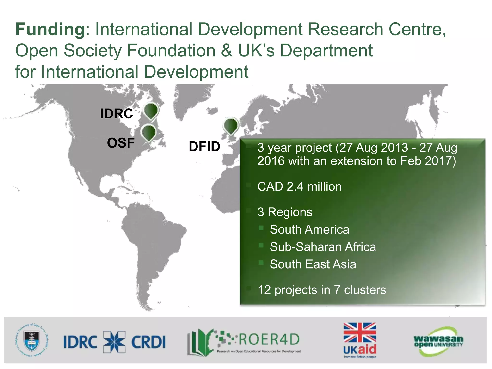 Funding: International Development Research Centre,
Open Society Foundation & UK’s Department
for International Development
 3 year project (27 Aug 2013 - 27 Aug
2016 with an extension to Feb 2017)
 CAD 2.4 million
 3 Regions
 South America
 Sub-Saharan Africa
 South East Asia
 12 projects in 7 clusters
IDRC
OSF DFID
 
