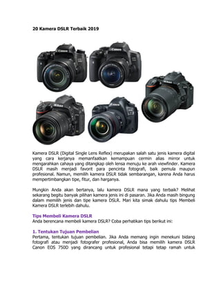 20 Kamera DSLR Terbaik 2019
Kamera DSLR (Digital Single Lens Reflex) merupakan salah satu jenis kamera digital
yang cara kerjanya memanfaatkan kemampuan cermin alias mirror untuk
mengarahkan cahaya yang ditangkap oleh lensa menuju ke arah viewfinder. Kamera
DSLR masih menjadi favorit para pencinta fotografi, baik pemula maupun
profesional. Namun, memilih kamera DSLR tidak sembarangan, karena Anda harus
mempertimbangkan tipe, fitur, dan harganya.
Mungkin Anda akan bertanya, lalu kamera DSLR mana yang terbaik? Melihat
sekarang begitu banyak pilihan kamera jenis ini di pasaran. Jika Anda masih bingung
dalam memilih jenis dan tipe kamera DSLR. Mari kita simak dahulu tips Membeli
Kamera DSLR terlebih dahulu.
Tips Membeli Kamera DSLR
Anda berencana membeli kamera DSLR? Coba perhatikan tips berikut ini:
1. Tentukan Tujuan Pembelian
Pertama, tentukan tujuan pembelian. Jika Anda memang ingin menekuni bidang
fotografi atau menjadi fotografer profesional, Anda bisa memilih kamera DSLR
Canon EOS 750D yang dirancang untuk profesional tetapi tetap ramah untuk
 