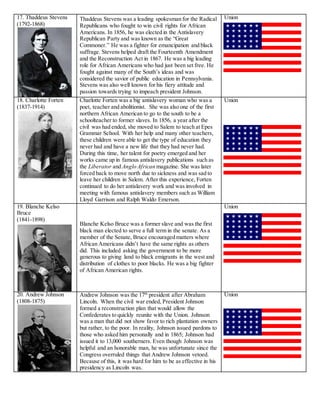 17. Thaddeus Stevens
(1792-1868)
Thaddeus Stevens was a leading spokesman for the Radical
Republicans who fought to win civil rights for African
Americans. In 1856, he was elected in the Antislavery
Republican Party and was known as the “Great
Commoner.” He was a fighter for emancipation and black
suffrage. Stevens helped draft the Fourteenth Amendment
and the Reconstruction Act in 1867. He was a big leading
role for African Americans who had just been set free. He
fought against many of the South’s ideas and was
considered the savior of public education in Pennsylvania.
Stevens was also well known for his fiery attitude and
passion towards trying to impeach president Johnson.
Union
18. Charlotte Forten
(1837-1914)
Charlotte Forten was a big antislavery woman who was a
poet, teacher and abolitionist. She was also one of the first
northern African American to go to the south to be a
schoolteacher to former slaves. In 1856, a year after the
civil was had ended, she moved to Salem to teach at Epes
Grammar School. With her help and many other teachers,
these children were able to get the type of education they
never had and have a new life that they had never had.
During this time, her talent for poetry emerged and her
works came up in famous antislavery publications such as
the Liberator and Anglo African magazine. She was later
forced back to move north due to sickness and was sad to
leave her children in Salem. After this experience, Forten
continued to do her antislavery work and was involved in
meeting with famous antislavery members such as William
Lloyd Garrison and Ralph Waldo Emerson.
Union
19. Blanche Kelso
Bruce
(1841-1898)
Blanche Kelso Bruce was a former slave and was the first
black man elected to serve a full term in the senate. As a
member of the Senate, Bruce encouraged matters where
African Americans didn’t have the same rights as others
did. This included asking the government to be more
generous to giving land to black emigrants in the west and
distribution of clothes to poor blacks. He was a big fighter
of African American rights.
Union
20. Andrew Johnson
(1808-1875)
Andrew Johnson was the 17th
president after Abraham
Lincoln. When the civil war ended, President Johnson
formed a reconstruction plan that would allow the
Confederates to quickly reunite with the Union. Johnson
was a man that did not show favor to rich plantation owners
but rather, to the poor. In reality, Johnson issued pardons to
those who asked him personally and in 1865; Johnson had
issued it to 13,000 southerners. Even though Johnson was
helpful and an honorable man, he was unfortunate since the
Congress overruled things that Andrew Johnson vetoed.
Because of this, it was hard for him to be as effective in his
presidency as Lincoln was.
Union
 