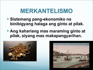 MERKANTELISMO Sistemang pang-ekonomiko na binibigyang halaga ang ginto at pilak. Ang kahariang mas maraming ginto at pilak, siyang mas makapangyarihan. 