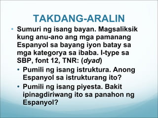 TAKDANG-ARALIN Sumuri ng isang bayan. Magsaliksik kung anu-ano ang mga pamanang Espanyol sa bayang iyon batay sa mga kategorya sa ibaba. I-type sa SBP, font 12, TNR: ( dyad ) Pumili ng isang istruktura. Anong Espanyol sa istrukturang ito? Pumili ng isang piyesta. Bakit ipinagdiriwang ito sa panahon ng Espanyol? 