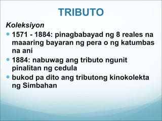 TRIBUTO Koleksiyon 1571 - 1884: pinagbabayad ng 8 reales na maaaring bayaran ng pera o ng katumbas na ani 1884: nabuwag ang tributo ngunit pinalitan ng cedula bukod pa dito ang tributong kinokolekta ng Simbahan 