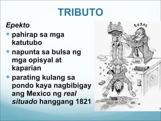TRIBUTO Epekto pahirap sa mga katutubo napunta sa bulsa ng mga opisyal at kaparian parating kulang sa pondo kaya nagbibigay ang Mexico ng  real situado  hanggang 1821 