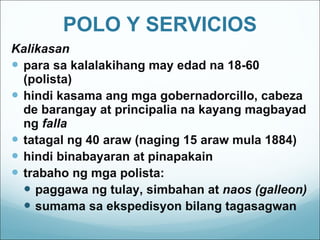 POLO Y SERVICIOS Kalikasan para sa kalalakihang may edad na 18-60 (polista)  hindi kasama ang mga gobernadorcillo, cabeza de barangay at principalia na kayang magbayad ng  falla tatagal ng 40 araw (naging 15 araw mula 1884) hindi binabayaran at pinapakain trabaho ng mga polista: paggawa ng tulay, simbahan at  naos (galleon) sumama sa ekspedisyon bilang tagasagwan 