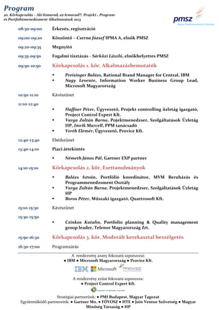 Program
20. Körkapcsolás – Aki kimarad, az lemarad?! Projekt-, Programés Portfoliómenedzsment Alkalmazások 2013

08:30-09:00

Érkezés, regisztráció

09:00-09:20

Köszöntő – Cserna József IPMA A, elnök PMSZ

09:20-09:35

Megnyitó

09:35-09:50

Fogalmi tisztázás - Sárközi László, elnökhelyettes PMSZ

09:50-10:50

Körkapcsolás 1. kör, Alkalmazásbemutatók



10:50-11:10

Preisinger Balázs, Rational Brand Manager for Central, IBM
Nagy Levente, Information Worker Business Group Lead,
Microsoft Magyarország

Kávészünet

11:10-12:40




Haffner Péter, Ügyvezető, Projekt controlling üzletág igazgató,
Project Control Expert Kft.
Varga Zoltán Barna, Pojektmenedzser, Szolgáltatások Üzletág
HP, Imrik Marcell, PPM tanácsadó
Veréb Elemér, Ügyvezető, Provice Kft.

12:40-13:40

Ebédszünet

13:40-14:10

Piaci áttekintés


14:10-15:10

Körkapcsolás 2. kör, Esettanulmányok




15:10-15:30

Németh János Pál, Gartner EXP partner

Balázs István, Portfólió koordinátor, MVM Beruházás és
Programmenedzsment Osztály
Varga Zoltán Barna, Projektmenedzser, Szolgáltatások Üzletág
HP
Boros Péter, Műszaki igazgató, Quattrosoft Kft.

Kávészünet

15:30-15:50


Czinkos Katalin, Portfolio planning & Quality management
group leader, Telenor Magyarország Zrt.

15:50-16:30

Körkapcsolás 3. kör, Moderált kerekasztal beszélgetés

16:30-17:00

Programzárás
A rendezvény arany fokozatú szponzorai:
● IBM ● Microsoft Magyarország ● Provice Kft.

A rendezvény ezüst fokozatú szponzora:
● Project Control Expert Kft.
Stratégiai partnerünk: ● PMI Budapest, Magyar Tagozat
Együttműködő partnereink: ● Gartner Mo. ● FŐVOSZ ● HTE ● Join Ventue Szövetség ● Magyar
Minőség Társaság ● HP

 