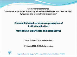 International conference   &quot;Innovative approaches to working with disabled children and their families:  Kyrgyzstan and international experience&quot; Vlado Krstovski, Program Assistant 1 st  March 2011,  Bishkek ,  Kyrgyzstan Community based services as a prevention of institutionalization: Macedonian experiences and perspectives  