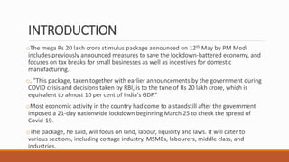 INTRODUCTION
oThe mega Rs 20 lakh crore stimulus package announced on 12th May by PM Modi
includes previously announced measures to save the lockdown-battered economy, and
focuses on tax breaks for small businesses as well as incentives for domestic
manufacturing.
o. "This package, taken together with earlier announcements by the government during
COVID crisis and decisions taken by RBI, is to the tune of Rs 20 lakh crore, which is
equivalent to almost 10 per cent of India's GDP.“
oMost economic activity in the country had come to a standstill after the government
imposed a 21-day nationwide lockdown beginning March 25 to check the spread of
Covid-19.
oThe package, he said, will focus on land, labour, liquidity and laws. It will cater to
various sections, including cottage industry, MSMEs, labourers, middle class, and
industries.
 
