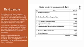 Third tranche
The third tranche of the measures
worth Rs 1.5 lakh crore focused on the
agriculture and allied sectors including
dairy, animal husbandry and fisheries as
the government announced steps to
strengthen the overall farm sector.
“This will be a cluster-based approach,
with which, local value-added products
can reach global markets,” the minister
had said. Rs 4,000 crore for herbal
cultivation.
Rs 500 crores for bee-keeping
initiatives- Beekeeping increases yield &
quality of crops, hence govt will
implement a Rs 500 crore scheme to aid
honey production
 