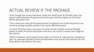 ACTUAL REVIEW IF THE PACKAGE
oEven though the announcements made are worth over Rs 20 lakh crore, the
actual cash outlay by the government this year and the impact on the fiscal
deficit will be far less.
oThis is because many of the government’s proposals are credit-focused or are
aimed at easing liquidity concerns for many affected sectors.
oIn some of these cases, any costs incurred will be initially covered through
banks or other financial institutions and thus not result in actual cash outgo by
the Centre.
oOther initiatives, particularly those made in Tranche 3, may only be ramped up
over an unknown period of time and therefore may not be fully relevant for the
fiscal deficit calculations this year.
 
