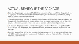 ACTUAL REVIEW IF THE PACKAGE
oDecoding the package, one realised Rs 20 lakh crore wasn’t a fresh windfall for the public. It was
an aggregate of earlier monetary, fiscal and other policy measures already undertaken, along
with the current set of announcements.
oDisappointment began to creep in, once the numbers were analysed (which was a task even for
the experts), the middle-income group realised there was nothing substantial in it for them. In
fact, the entire stimulus looked like it was just an eyewash with loans and guarantees.
oWhere were the pay-outs that were actually supposed to make life easier. As hope turned to
dissatisfaction, the markets fell, the rupee depreciated and foreign investors exited in the next
few days.
oThe truth is that of the 10% of GDP stimulus that was announced as an economic relief package,
only 6.5% is attributable to the government, the balance going to the credit of the RBI under its
monetary policy measures
 