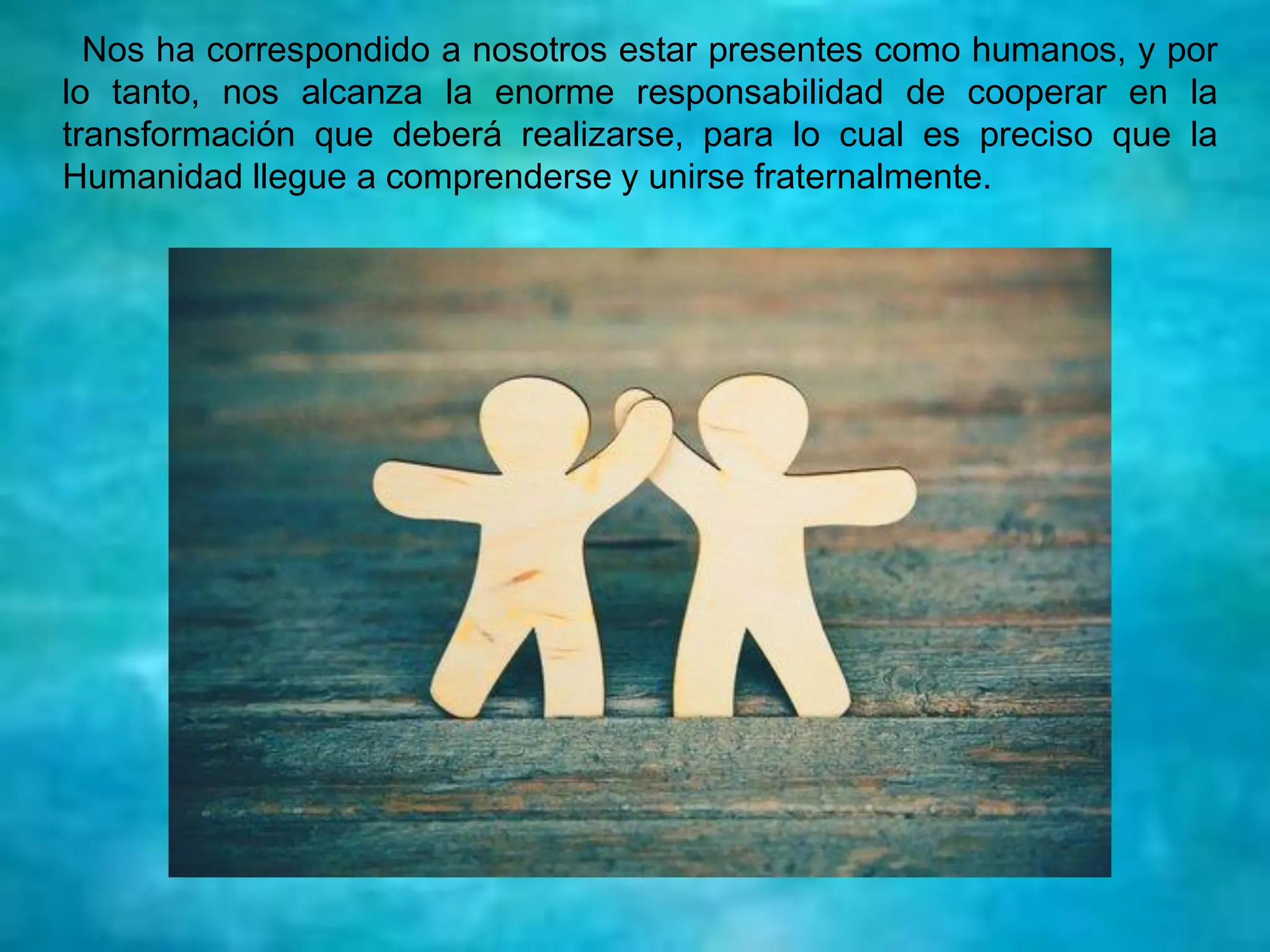 Nos ha correspondido a nosotros estar presentes como humanos, y por
lo tanto, nos alcanza la enorme responsabilidad de cooperar en la
transformación que deberá realizarse, para lo cual es preciso que la
Humanidad llegue a comprenderse y unirse fraternalmente.
 