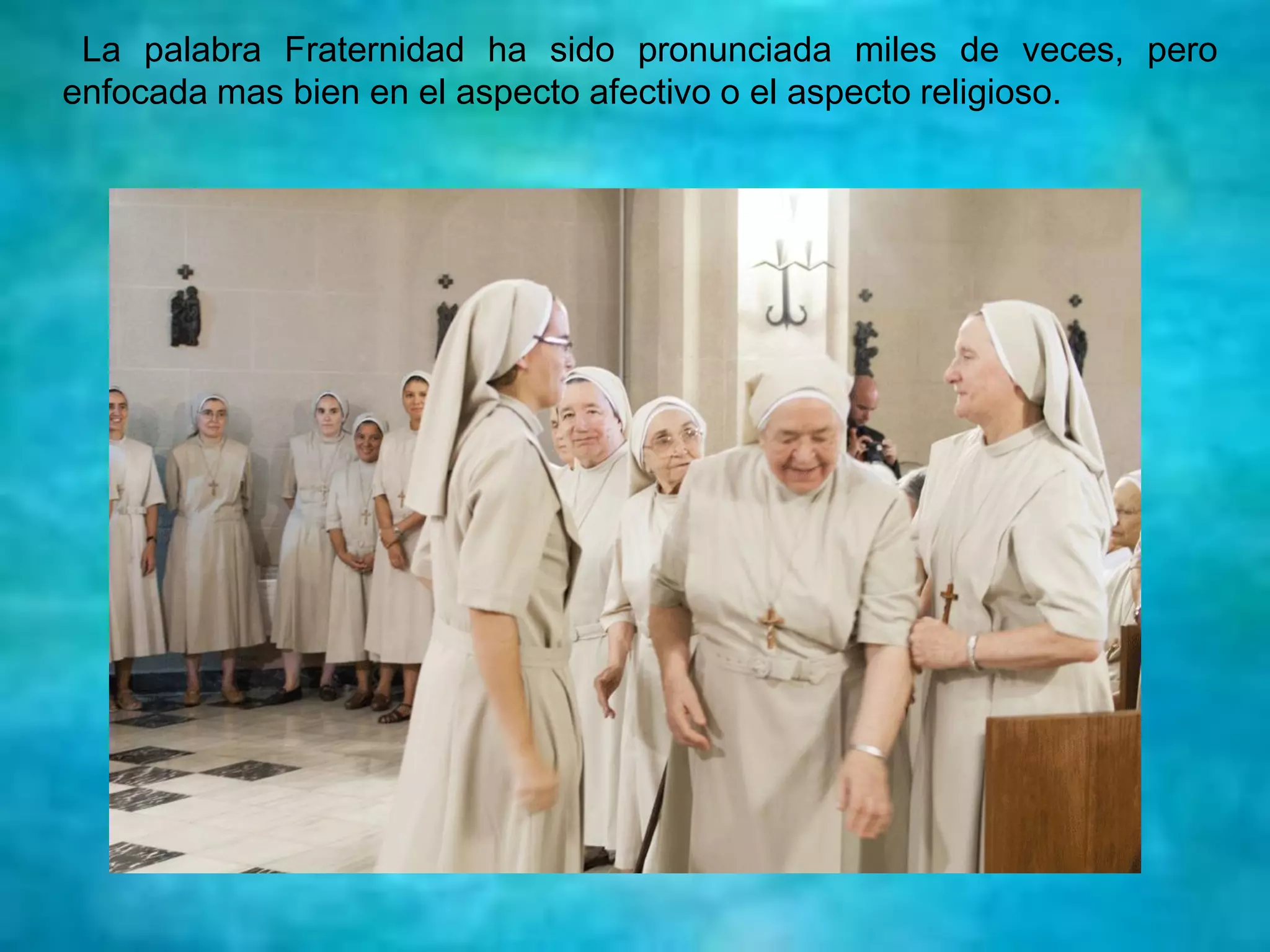 La palabra Fraternidad ha sido pronunciada miles de veces, pero
enfocada mas bien en el aspecto afectivo o el aspecto religioso.
 
