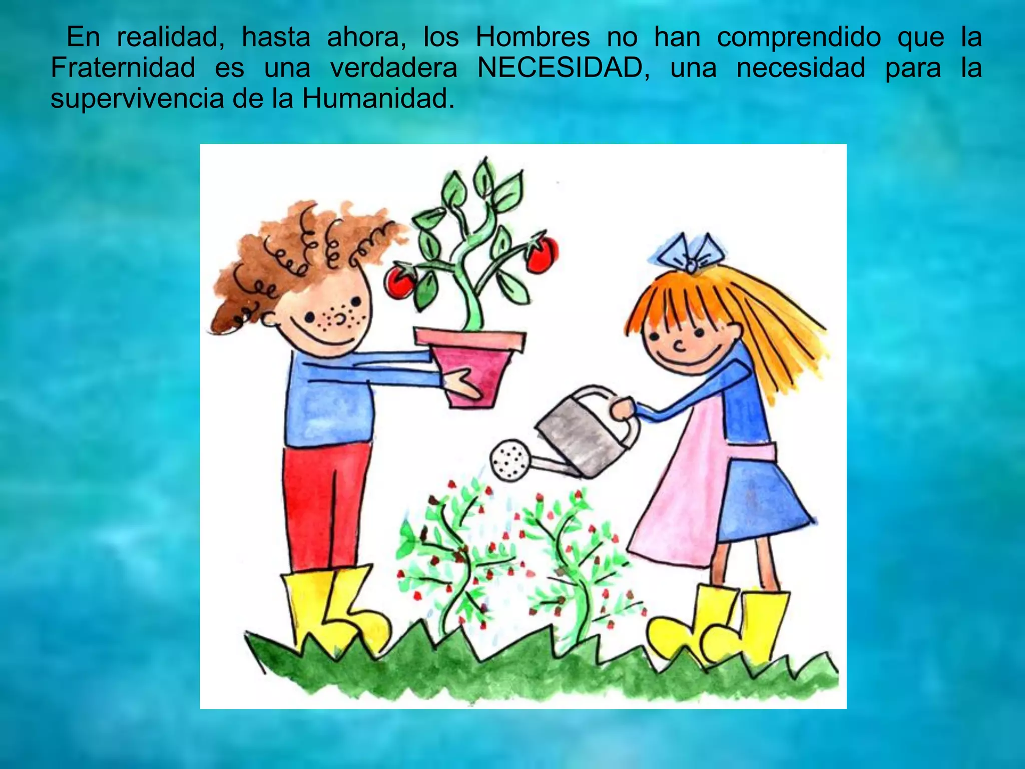 En realidad, hasta ahora, los Hombres no han comprendido que la
Fraternidad es una verdadera NECESIDAD, una necesidad para la
supervivencia de la Humanidad.
 