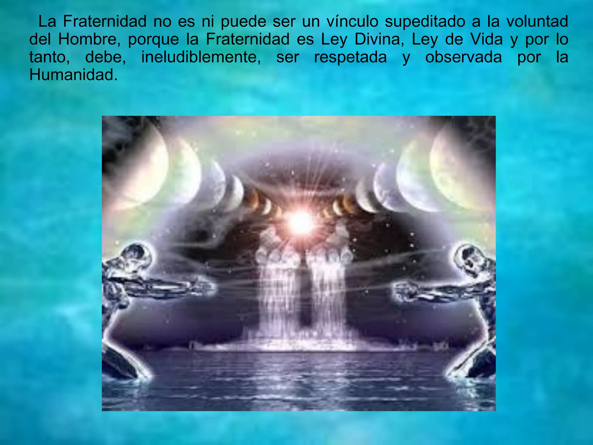 La Fraternidad no es ni puede ser un vínculo supeditado a la voluntad
del Hombre, porque la Fraternidad es Ley Divina, Ley de Vida y por lo
tanto, debe, ineludiblemente, ser respetada y observada por la
Humanidad.
 