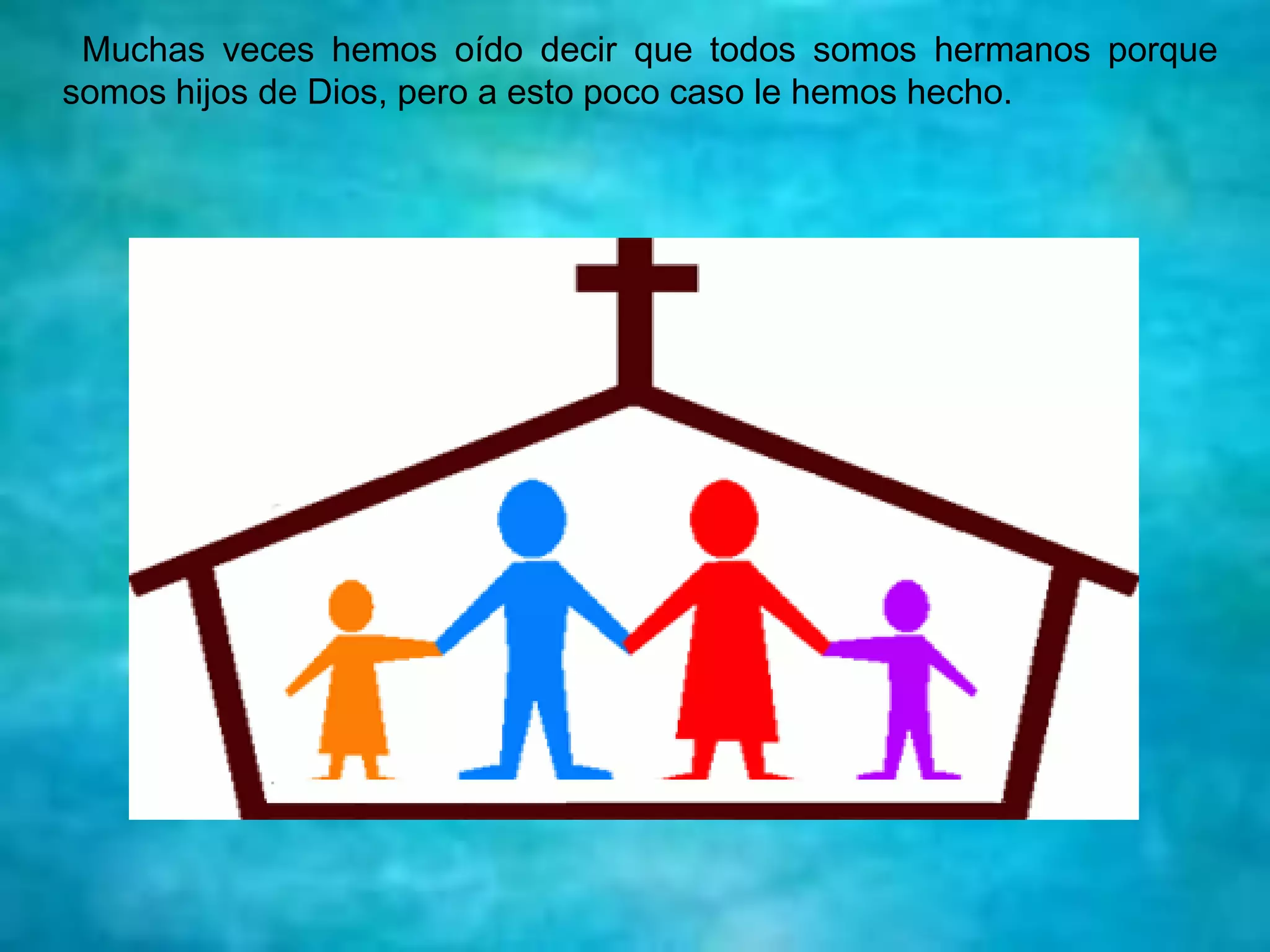Muchas veces hemos oído decir que todos somos hermanos porque
somos hijos de Dios, pero a esto poco caso le hemos hecho.
 